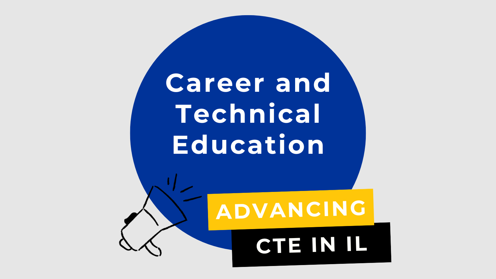 Blue circle with an outline of a megaphone on the bottom left. The circle reads "Career and Technical Education". On the bottom right of the circle there are two blocks, one yellow and one black. They contain text reading "Advancing CTE in IL."