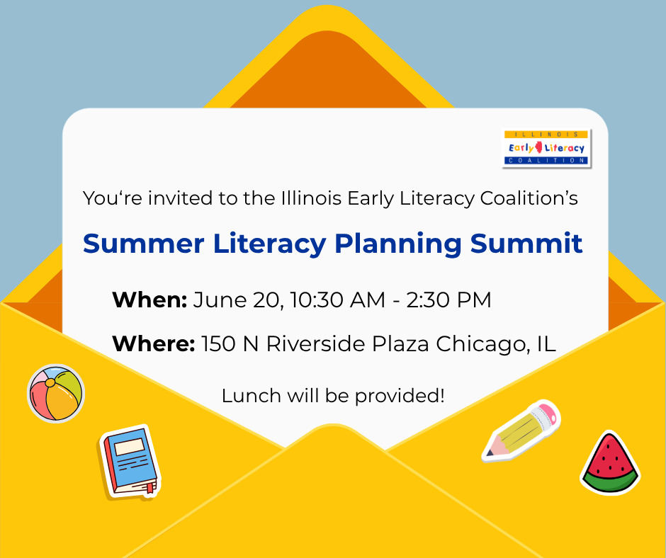 You're invited to the Illinois Early Literacy Coalition's Summer literacy planning summit. When: June 20, 10:30 AM - 2:30 PM. Where: 150 N Riverside Plaza Chicago, IL